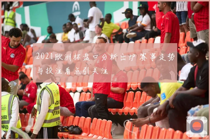 2021欧洲杯盘口分析出炉 赛事走势与投注看点引关注