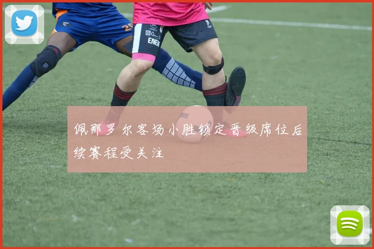 佩那罗尔客场小胜锁定晋级席位后续赛程受关注