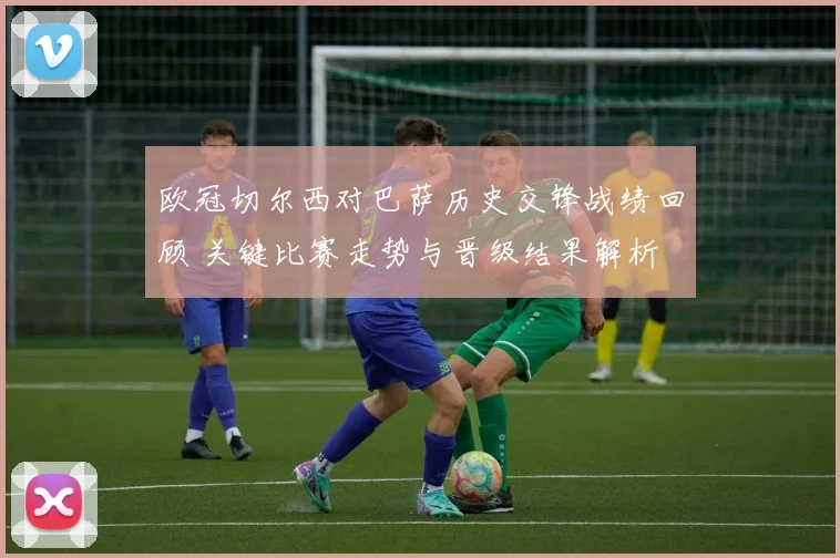 欧冠切尔西对巴萨历史交锋战绩回顾 关键比赛走势与晋级结果解析