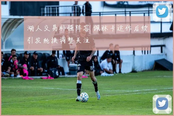 湖人交易补强阵容 佩林卡运作后续引发轮换调整关注