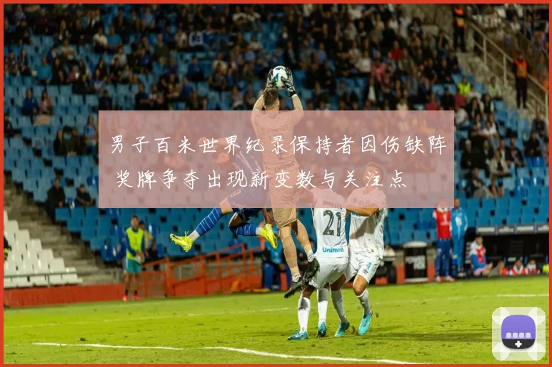 男子百米世界纪录保持者因伤缺阵 奖牌争夺出现新变数与关注点