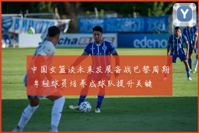 中国女篮谈未来发展备战巴黎周期 年轻球员培养成球队提升关键