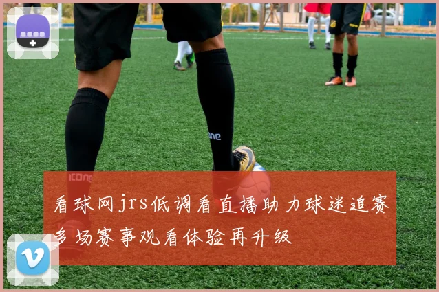 看球网jrs低调看直播助力球迷追赛多场赛事观看体验再升级