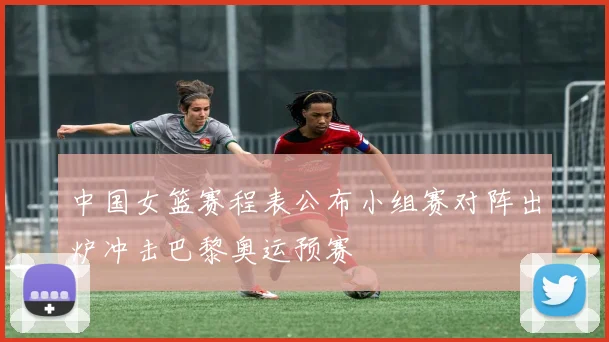 中国女篮赛程表公布小组赛对阵出炉冲击巴黎奥运预赛