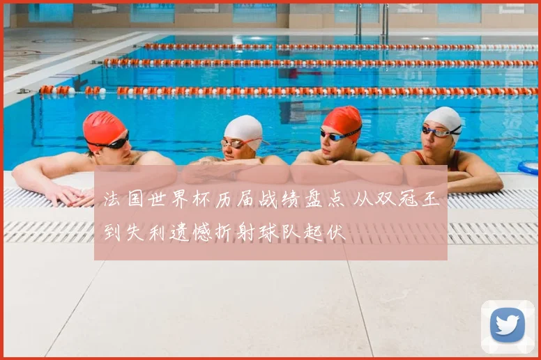 法国世界杯历届战绩盘点 从双冠王到失利遗憾折射球队起伏