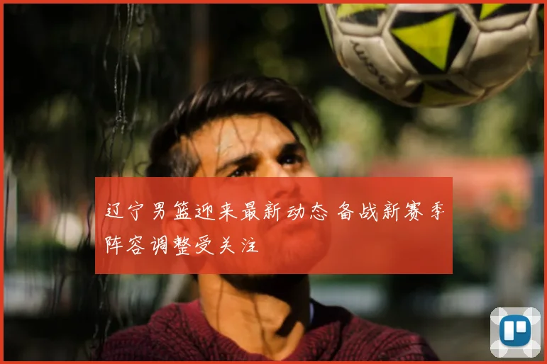 辽宁男篮迎来最新动态 备战新赛季阵容调整受关注