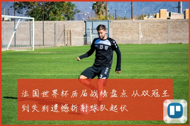 法国世界杯历届战绩盘点 从双冠王到失利遗憾折射球队起伏
