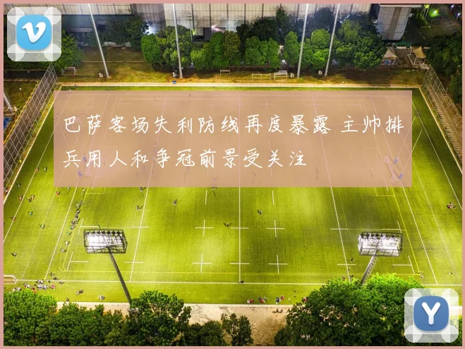 巴萨客场失利防线再度暴露 主帅排兵用人和争冠前景受关注