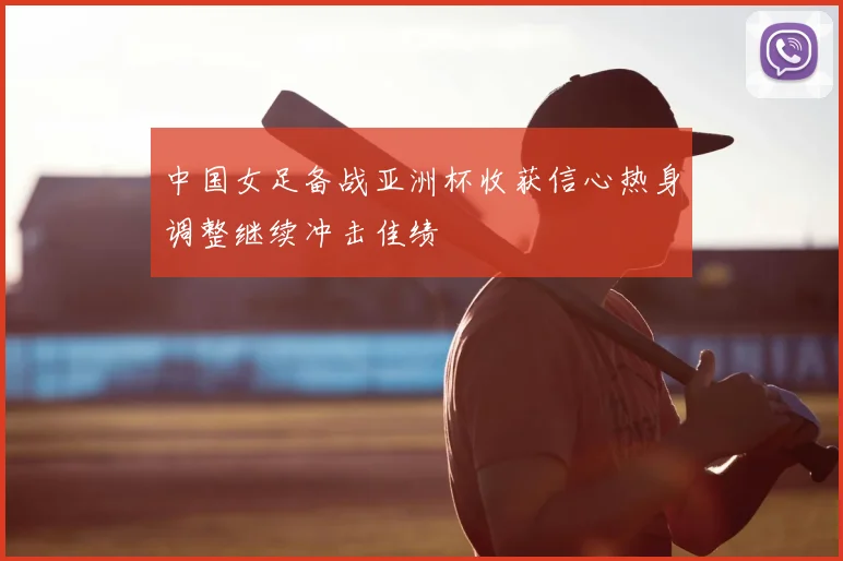 中国女足备战亚洲杯收获信心热身调整继续冲击佳绩