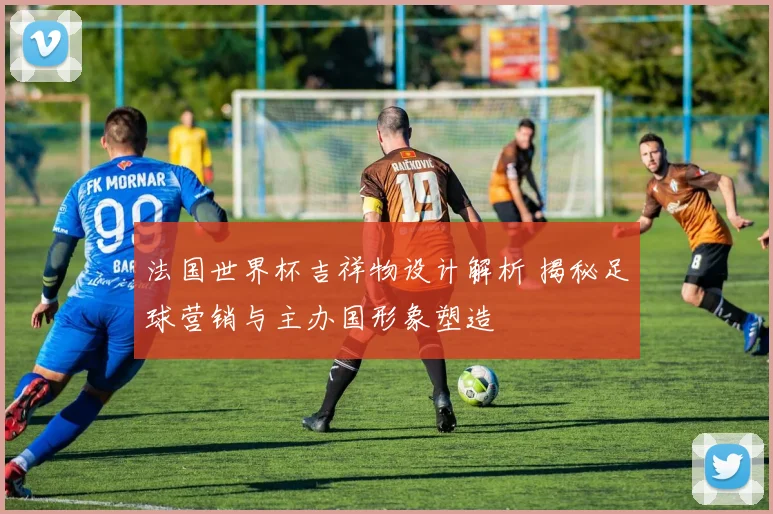 法国世界杯吉祥物设计解析 揭秘足球营销与主办国形象塑造