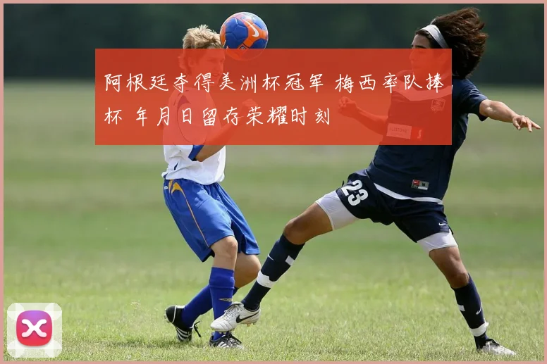 阿根廷夺得美洲杯冠军 梅西率队捧杯 年月日留存荣耀时刻
