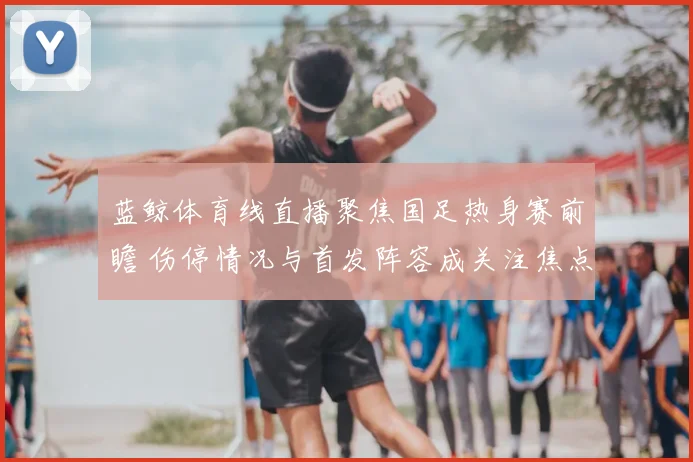 蓝鲸体育线直播聚焦国足热身赛前瞻 伤停情况与首发阵容成关注焦点