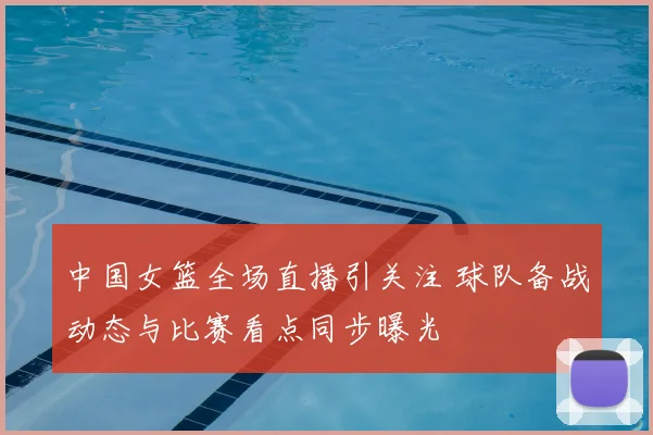 中国女篮全场直播引关注 球队备战动态与比赛看点同步曝光