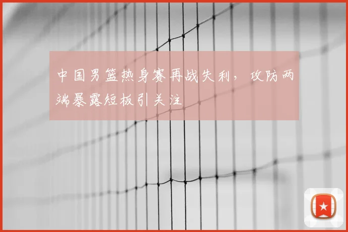中国男篮热身赛再战失利，攻防两端暴露短板引关注