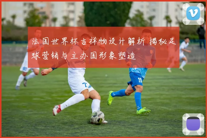 法国世界杯吉祥物设计解析 揭秘足球营销与主办国形象塑造