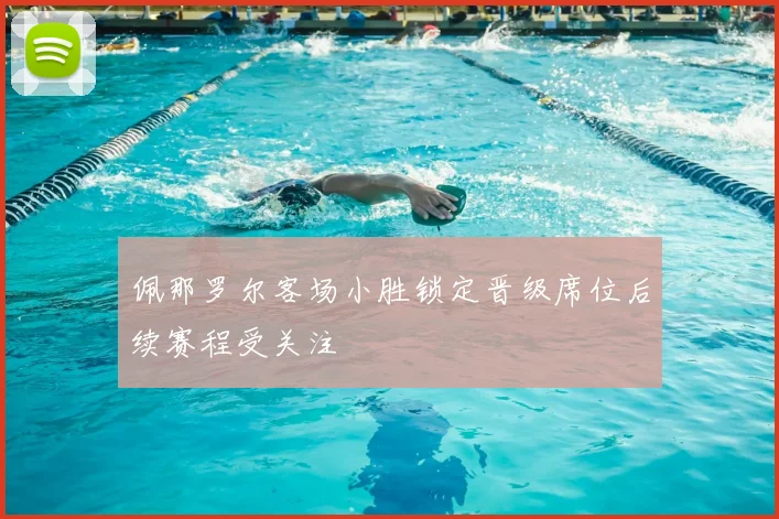 佩那罗尔客场小胜锁定晋级席位后续赛程受关注
