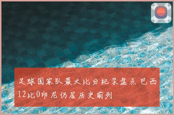 足球国家队最大比分纪录盘点 巴西12比0印尼仍居历史前列