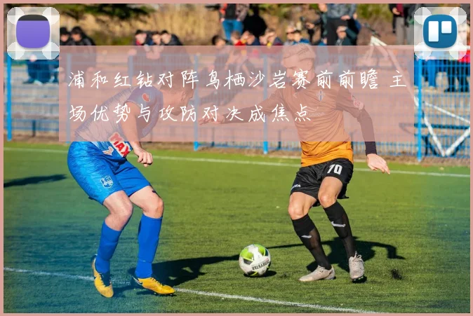 浦和红钻对阵鸟栖沙岩赛前前瞻 主场优势与攻防对决成焦点