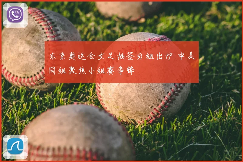 东京奥运会女足抽签分组出炉 中美同组聚焦小组赛争锋