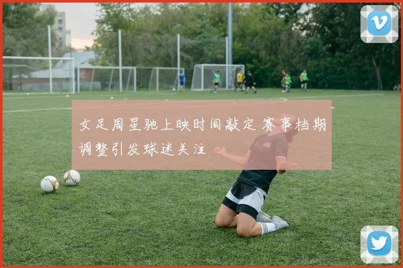 女足周星驰上映时间敲定 赛事档期调整引发球迷关注