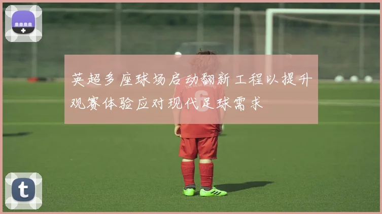 英超多座球场启动翻新工程以提升观赛体验应对现代足球需求