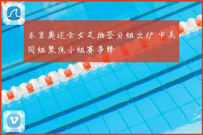 东京奥运会女足抽签分组出炉 中美同组聚焦小组赛争锋