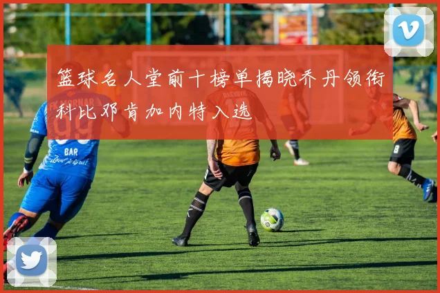 篮球名人堂前十榜单揭晓乔丹领衔科比邓肯加内特入选