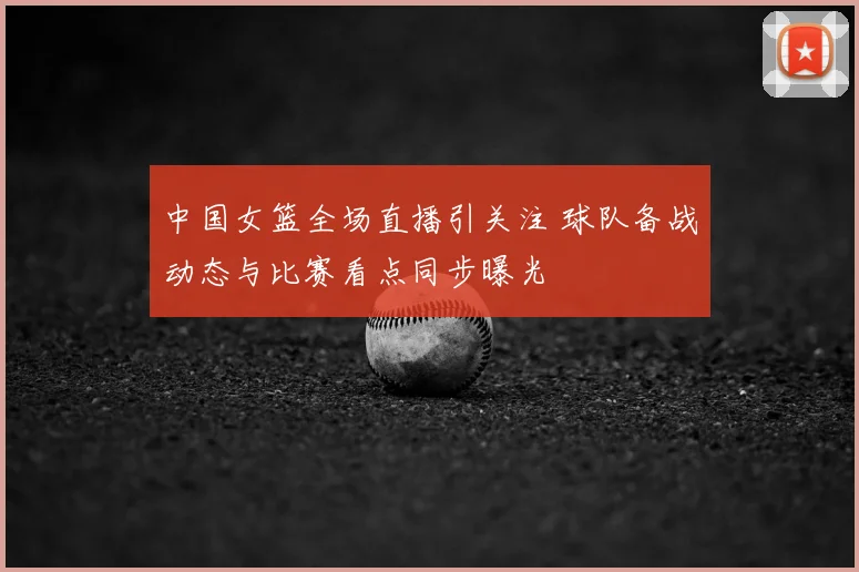 中国女篮全场直播引关注 球队备战动态与比赛看点同步曝光