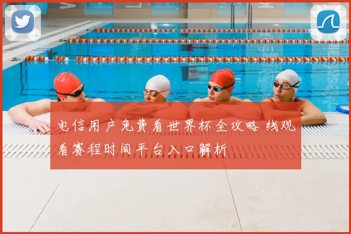 电信用户免费看世界杯全攻略 线观看赛程时间平台入口解析