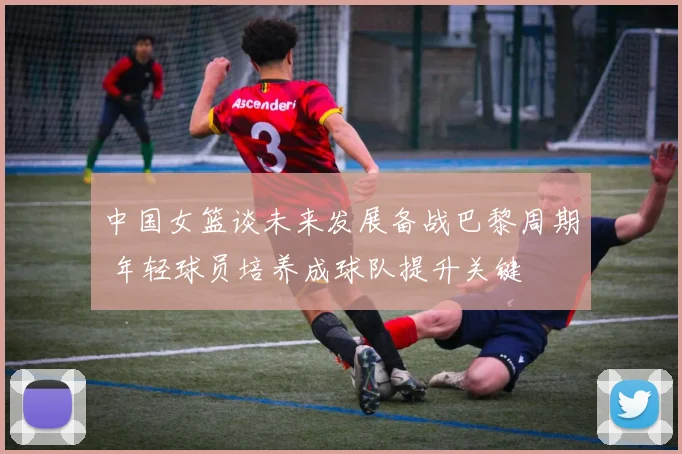 中国女篮谈未来发展备战巴黎周期 年轻球员培养成球队提升关键