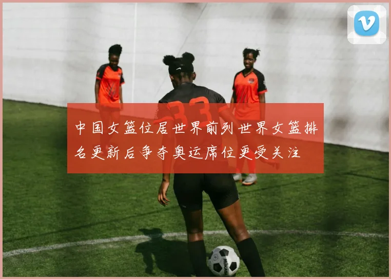 中国女篮位居世界前列世界女篮排名更新后争夺奥运席位更受关注