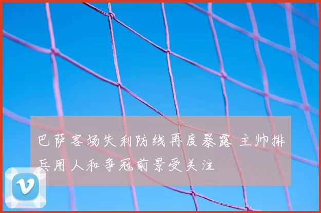 巴萨客场失利防线再度暴露 主帅排兵用人和争冠前景受关注