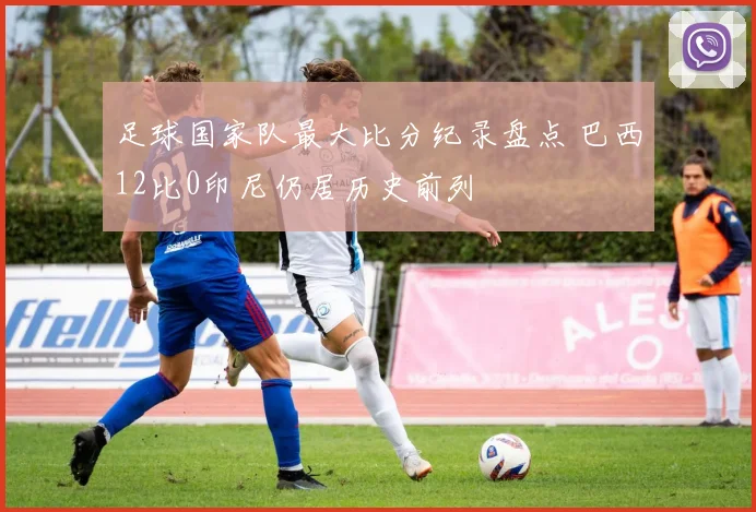 足球国家队最大比分纪录盘点 巴西12比0印尼仍居历史前列