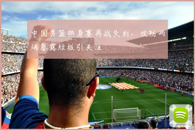 中国男篮热身赛再战失利,攻防两端暴露短板引关注